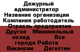 Дежурный администратор › Название организации ­ Компания-работодатель › Отрасль предприятия ­ Другое › Минимальный оклад ­ 22 000 - Все города Работа » Вакансии   . Дагестан респ.,Геологоразведка п.